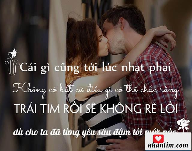 Cái gì cũng tới lúc nhạt nhòa, không có bất cứ điều gì có thể chắc rằng trái tim rồi sẽ không rẽ lối dù cho ta đã từng yêu sâu đậm tới mức nào