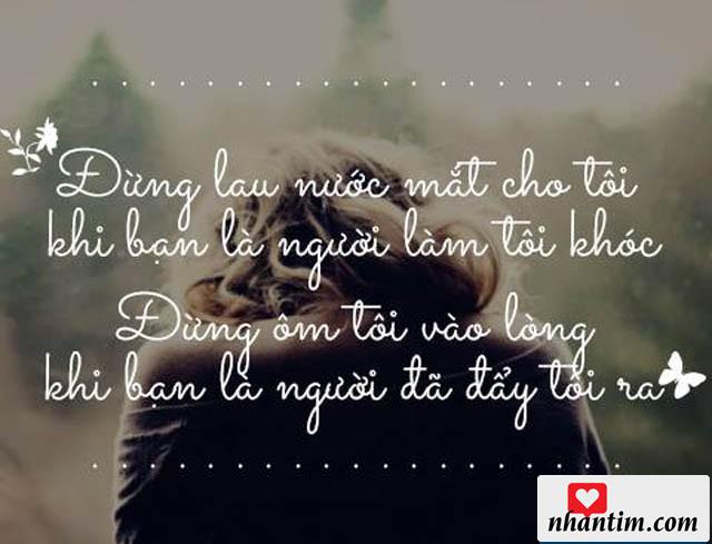 Đừng lau nước mắt cho tôi khi bạn là người làm tôi khóc. Đừng ôm tôi vào lòng khi bạn là người đã đẩy tôi ra