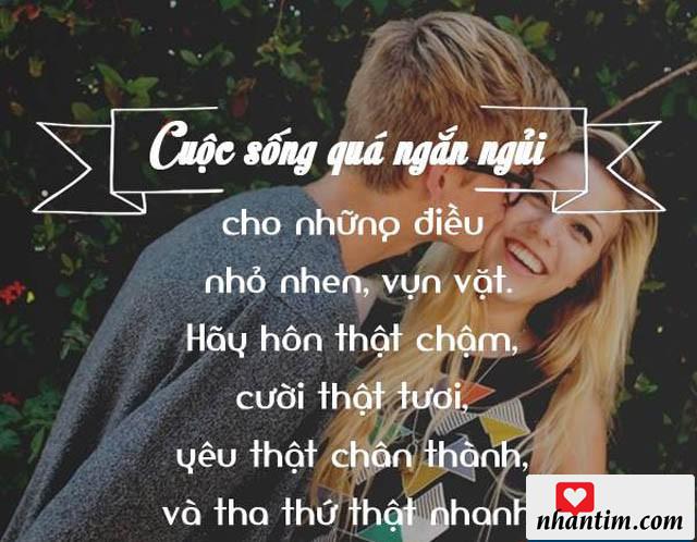 Cuộc sống quá ngắn ngủi cho những điều nhỏ nhen, vụn vặt. Hãy hôn thật chậm, cười thật tươi, yêu thật chân thành và tha thứ thật nhanh