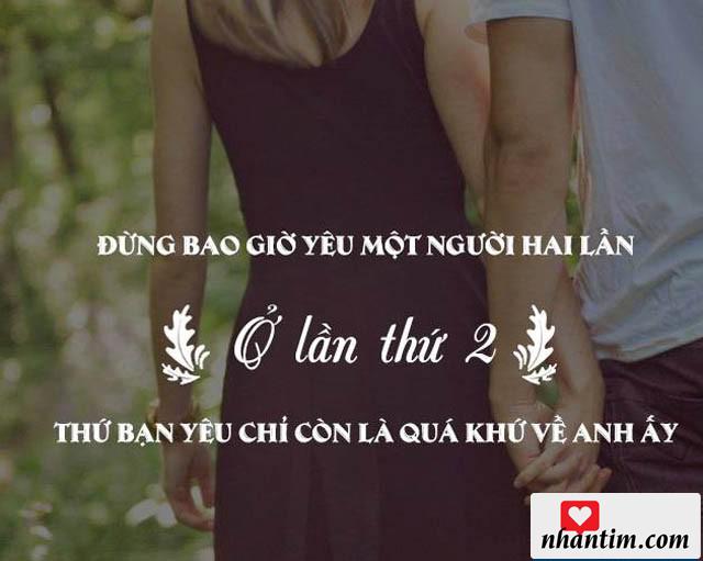 Đừng bao giờ yêu một người hai lần. Ở lần thứ hai, thứ bạn yêu chỉ còn là quá khứ về anh ấy