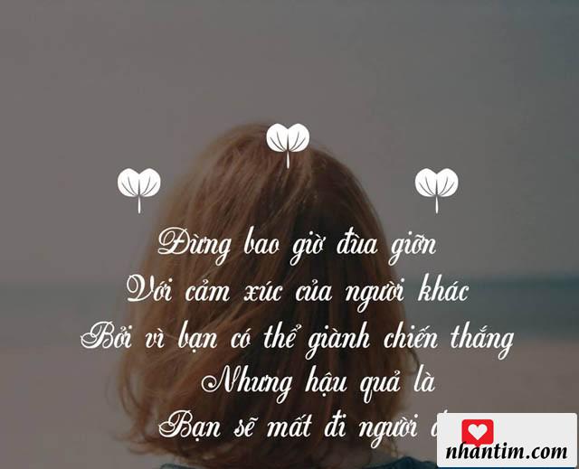 Đừng bao giờ đùa giỡn với cảm xúc của người khác, bởi vì bạn có thể giành chiến thắng, nhưng hậu quả là bạn sẽ mất đi người đó