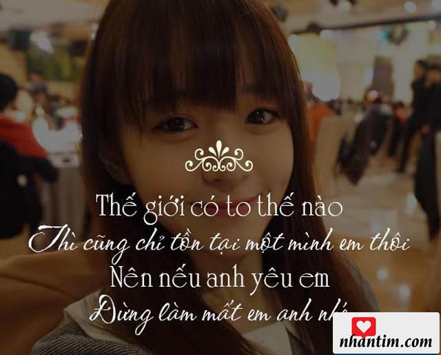 Thế giới có to thế nào thì cũng chỉ tồn tại một mình em thôi. Nên nếu anh yêu em, đừng làm mất em, anh nhé!