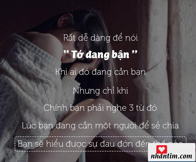 Rất dễ dàng để nói “Tớ đang bận” khi ai đó đang cần bạn. Nhưng chỉ khi chính bạn phải nghe 3 từ đó, lúc bạn đang cần một người để sẻ chia, bạn sẽ hiểu được sự đau đớn đến thế nào?