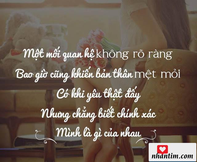 Một mối quan hệ không rõ ràng bao giờ cũng khiến bản thân mệt mỏi, có khi yêu thật đấy nhưng chẳng biết chính xác mình là gì của nhau