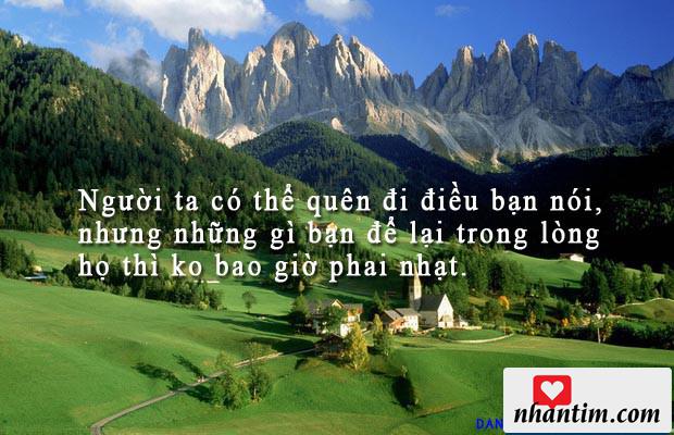 Người ta có thể quên đi điều bạn nói, nhưng những gì bạn để lại trong lòng họ thì ko bao giờ phai nhạt.