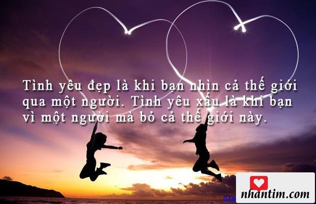 Tình yêu đẹp là khi bạn nhìn cả thế giới qua một người. Tình yêu xấu là khi bạn vì một người mà bỏ cả thế giới này.