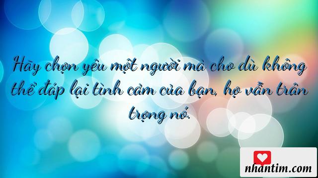 Hãy chọn yêu một người mà cho dù không thể đáp lại tình cảm của bạn, họ vẫn trân trọng nó. Điều đó hạnh phúc hơn một tình yêu quyết có cho bằng được để đánh mất, nhiều vọng tưởng để vỡ mộng và nhớ nhiệt tình để rồi quên…